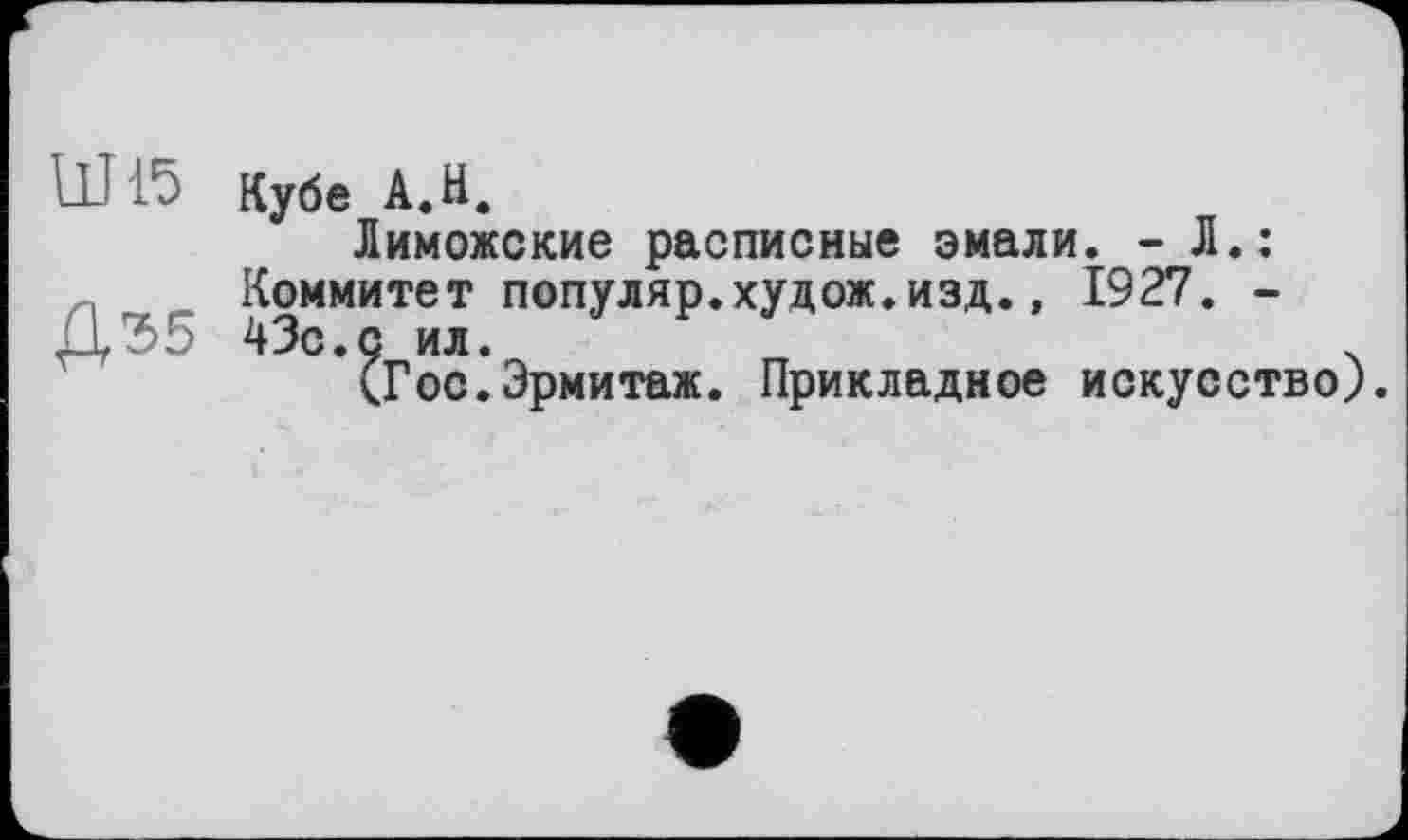 ﻿Ш15
Д35
Кубе А.Н.
Лиможские расписные эмали. - Л.: Коммитет популяр.худож.изд., 1927. -43с.с ил.	ч
(Гос.Эрмитаж. Прикладное искусство)